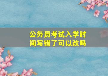 公务员考试入学时间写错了可以改吗