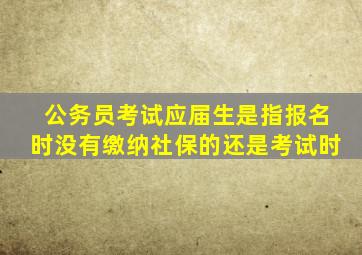 公务员考试应届生是指报名时没有缴纳社保的还是考试时