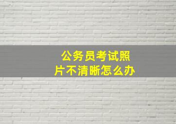 公务员考试照片不清晰怎么办