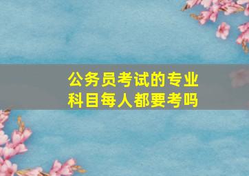 公务员考试的专业科目每人都要考吗