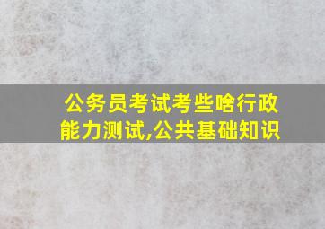 公务员考试考些啥行政能力测试,公共基础知识