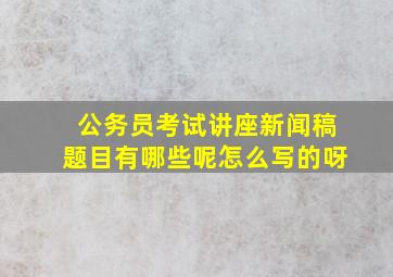 公务员考试讲座新闻稿题目有哪些呢怎么写的呀