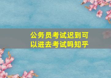 公务员考试迟到可以进去考试吗知乎