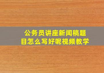 公务员讲座新闻稿题目怎么写好呢视频教学