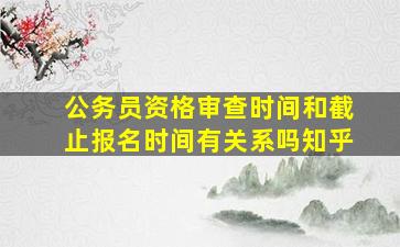 公务员资格审查时间和截止报名时间有关系吗知乎