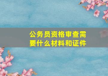 公务员资格审查需要什么材料和证件