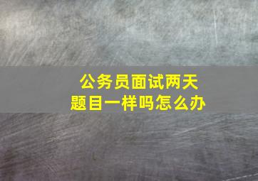 公务员面试两天题目一样吗怎么办