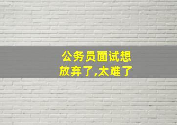 公务员面试想放弃了,太难了