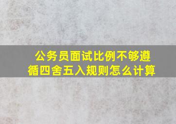 公务员面试比例不够遵循四舍五入规则怎么计算