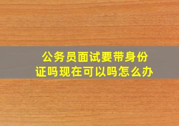 公务员面试要带身份证吗现在可以吗怎么办