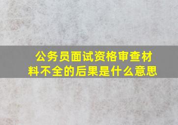 公务员面试资格审查材料不全的后果是什么意思