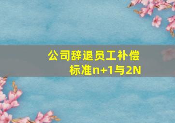 公司辞退员工补偿标准n+1与2N