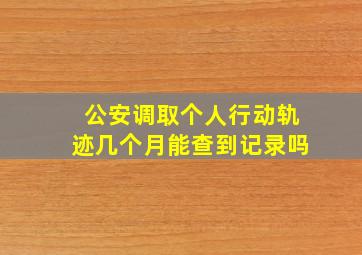 公安调取个人行动轨迹几个月能查到记录吗