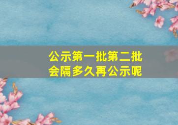 公示第一批第二批会隔多久再公示呢