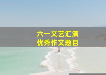 六一文艺汇演优秀作文题目