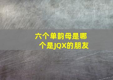 六个单韵母是哪个是JQX的朋友