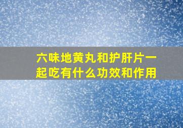 六味地黄丸和护肝片一起吃有什么功效和作用