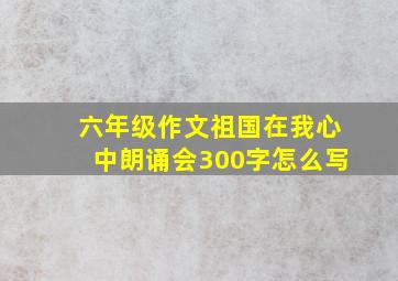 六年级作文祖国在我心中朗诵会300字怎么写