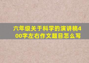 六年级关于科学的演讲稿400字左右作文题目怎么写