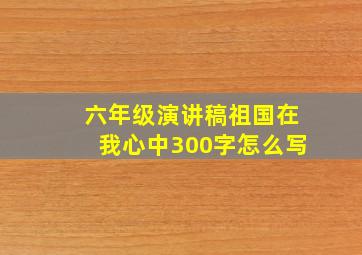 六年级演讲稿祖国在我心中300字怎么写