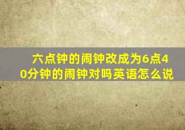 六点钟的闹钟改成为6点40分钟的闹钟对吗英语怎么说