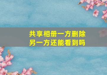 共享相册一方删除另一方还能看到吗