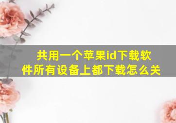 共用一个苹果id下载软件所有设备上都下载怎么关