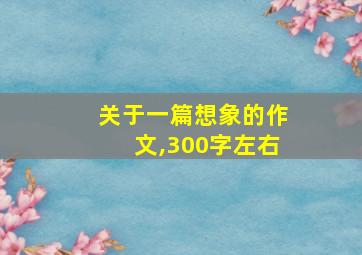 关于一篇想象的作文,300字左右