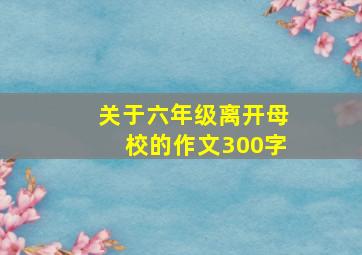 关于六年级离开母校的作文300字