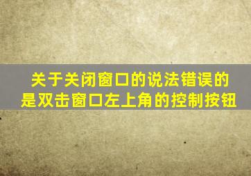 关于关闭窗口的说法错误的是双击窗口左上角的控制按钮