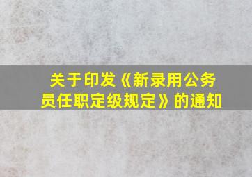 关于印发《新录用公务员任职定级规定》的通知