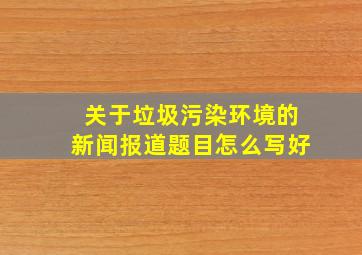 关于垃圾污染环境的新闻报道题目怎么写好