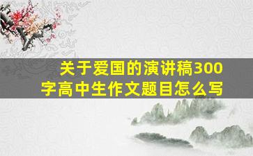 关于爱国的演讲稿300字高中生作文题目怎么写