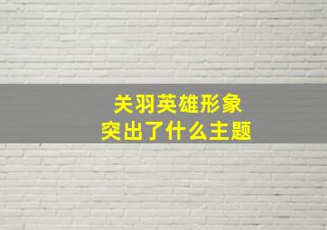 关羽英雄形象突出了什么主题