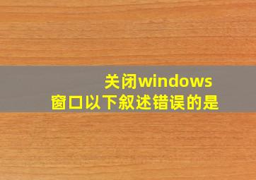 关闭windows窗口以下叙述错误的是