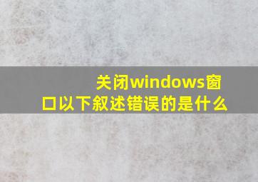 关闭windows窗口以下叙述错误的是什么