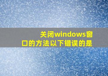 关闭windows窗口的方法以下错误的是