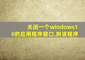 关闭一个windows10的应用程序窗口,则该程序