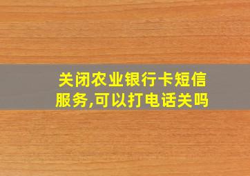 关闭农业银行卡短信服务,可以打电话关吗