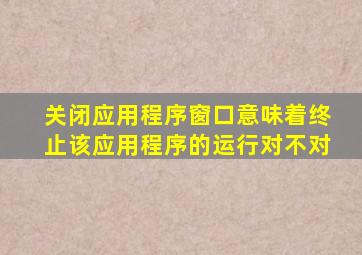 关闭应用程序窗口意味着终止该应用程序的运行对不对