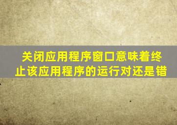 关闭应用程序窗口意味着终止该应用程序的运行对还是错