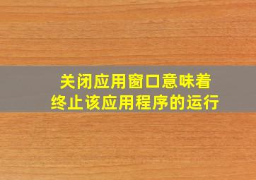 关闭应用窗口意味着终止该应用程序的运行