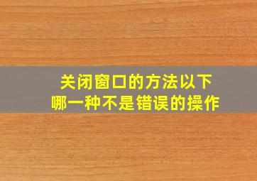 关闭窗口的方法以下哪一种不是错误的操作