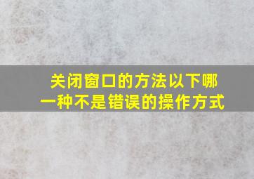 关闭窗口的方法以下哪一种不是错误的操作方式