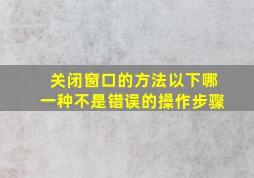 关闭窗口的方法以下哪一种不是错误的操作步骤