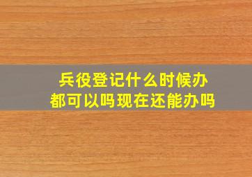 兵役登记什么时候办都可以吗现在还能办吗