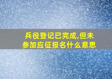 兵役登记已完成,但未参加应征报名什么意思