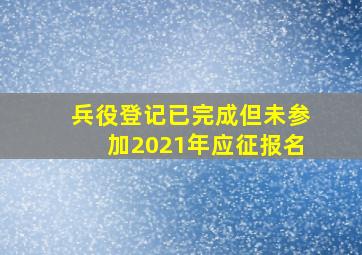 兵役登记已完成但未参加2021年应征报名