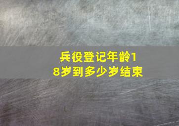 兵役登记年龄18岁到多少岁结束