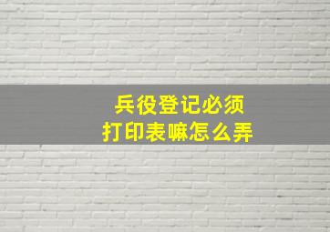 兵役登记必须打印表嘛怎么弄